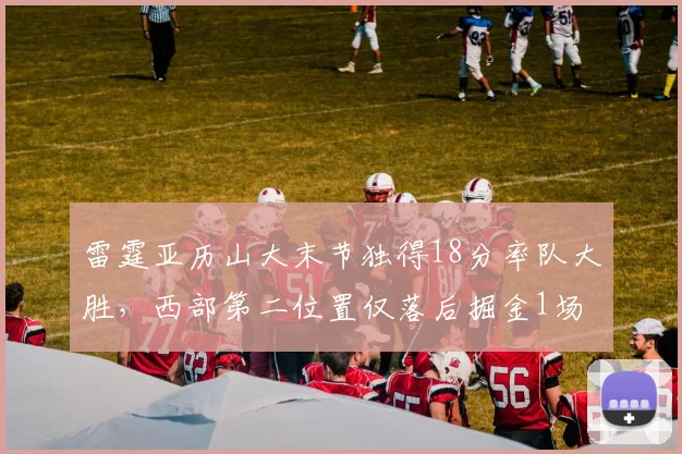 雷霆亚历山大末节独得18分率队大胜，西部第二位置仅落后掘金1场