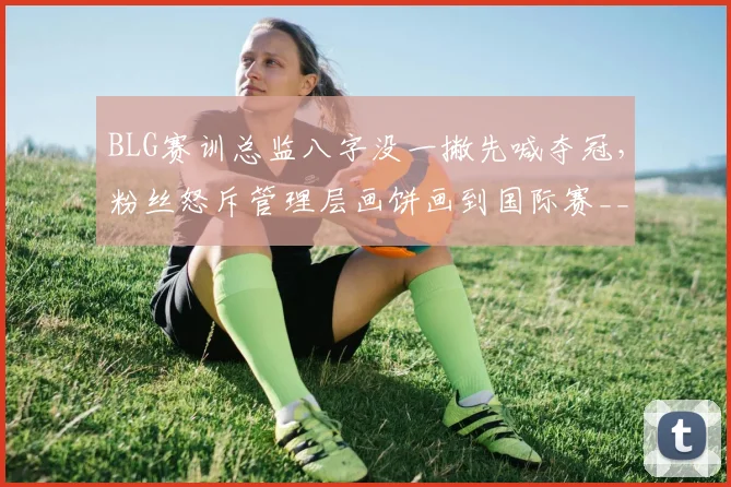 BLG赛训总监八字没一撇先喊夺冠，粉丝怒斥管理层画饼画到国际赛__br_