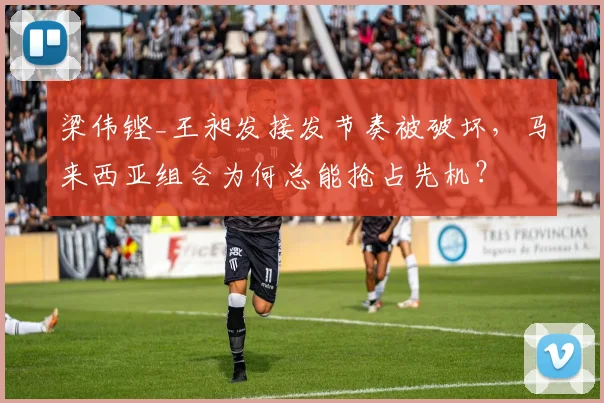 梁伟铿_王昶发接发节奏被破坏，马来西亚组合为何总能抢占先机？