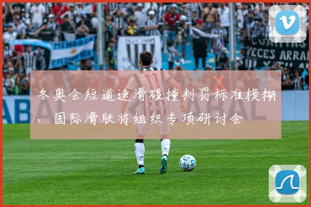 冬奥会短道速滑碰撞判罚标准模糊，国际滑联将组织专项研讨会