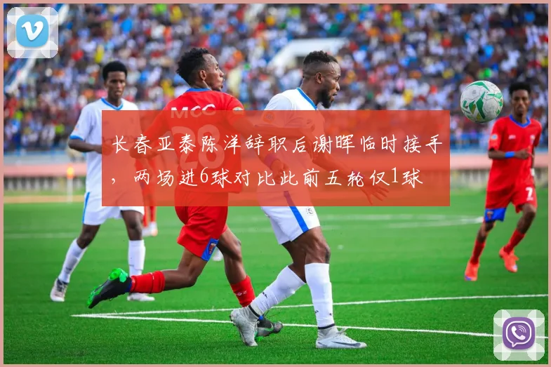 长春亚泰陈洋辞职后谢晖临时接手，两场进6球对比此前五轮仅1球