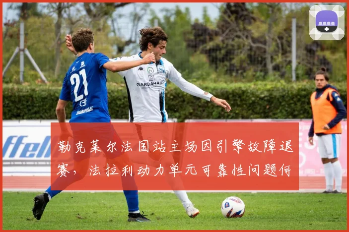 勒克莱尔法国站主场因引擎故障退赛，法拉利动力单元可靠性问题何时解决？
