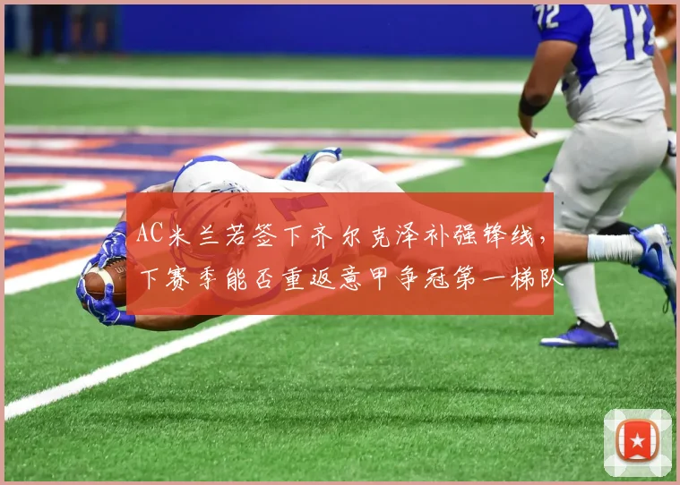 AC米兰若签下齐尔克泽补强锋线,下赛季能否重返意甲争冠第一梯队?