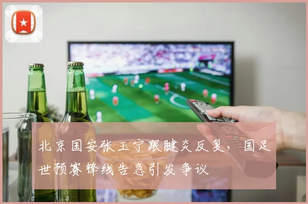 北京国安张玉宁跟腱炎反复,国足世预赛锋线告急引发争议