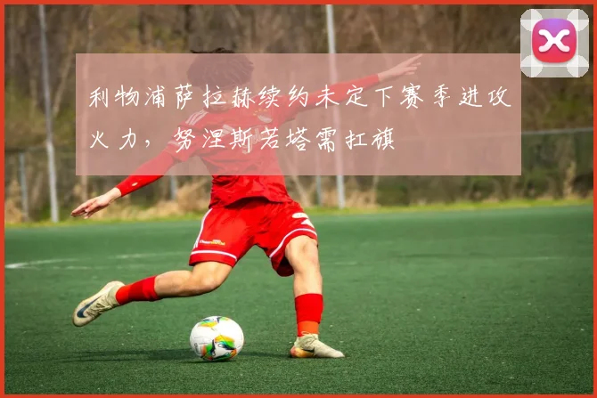 利物浦萨拉赫续约未定下赛季进攻火力，努涅斯若塔需扛旗