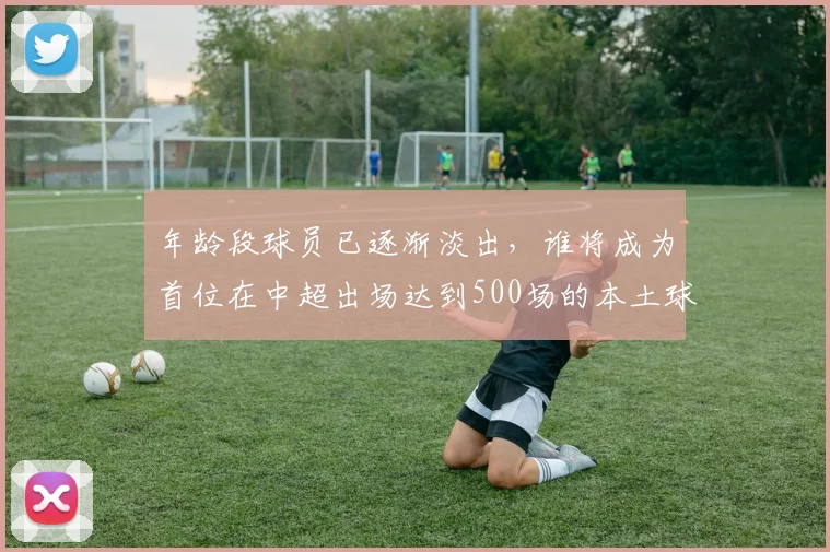年龄段球员已逐渐淡出,谁将成为首位在中超出场达到500场的本土球员?