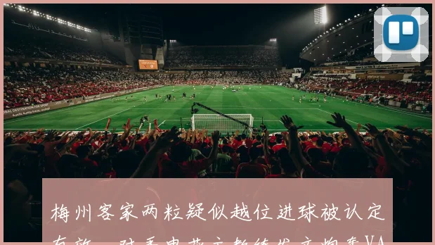 梅州客家两粒疑似越位进球被认定有效，对手申花主教练发文炮轰VAR技术组业余