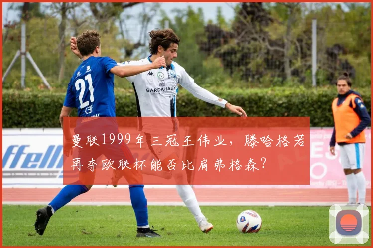 曼联1999年三冠王伟业,滕哈格若再夺欧联杯能否比肩弗格森?
