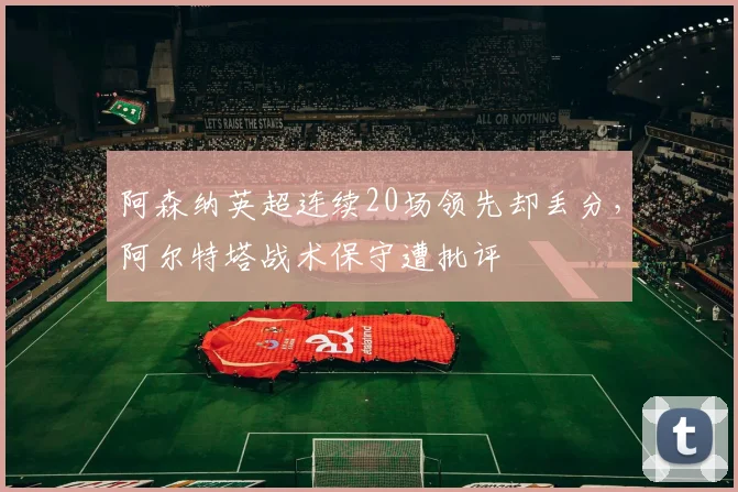 阿森纳英超连续20场领先却丢分，阿尔特塔战术保守遭批评