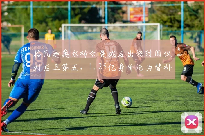 格瓦迪奥尔转会曼城后出场时间仅列后卫第五，1.25亿身价沦为替补