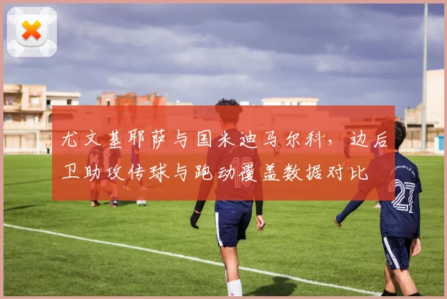 尤文基耶萨与国米迪马尔科，边后卫助攻传球与跑动覆盖数据对比